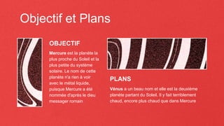 Objectif et Plans
Mercure est la planète la
plus proche du Soleil et la
plus petite du système
solaire. Le nom de cette
planète n'a rien à voir
avec le métal liquide,
puisque Mercure a été
nommée d'après le dieu
messager romain
Vénus a un beau nom et elle est la deuxième
planète partant du Soleil. Il y fait terriblement
chaud, encore plus chaud que dans Mercure
OBJECTIF
PLANS
 