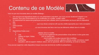 Contenu de ce Modèle
Voici ce que vous trouverez dans ce modèle Slidesgo :
1. Une structure de diapositives basée sur une présentation polyvalent, que vous pouvez facilement adapter à vos
besoins. Pour plus d'informations sur la modification du modèle, veuillez visiter Slidesgo School ou lire nos FAQ.
2. Un assortiment de ressources graphiques pouvant être utilisées dans la présentation se trouve dans la diapositive
des ressources alternatives.
3. Une diapositive de remerciement, que vous devez conserver afin que les crédits appropriés pour notre conception
soient donnés.
4. Une diapositive de ressources, où vous trouverez des liens vers tous les éléments utilisés dans le modèle.
5. Mode d'emploi.
6. Diapositives finales avec :
● Les polices et les couleurs utilisées dans le modèle.
● Une sélection d'illustrations. Vous pouvez également les personnaliser et les animer à votre guise avec
l'éditeur en ligne. Visitez Storyset pour en savoir plus.
● Plus de ressources infographiques, dont la taille et la couleur peuvent être modifiées.
● Ensembles d'icônes personnalisables des thèmes suivants : général, affaires, avatar, processus créatif,
éducation, aide et support, médical, nature, arts du spectacle, SEO et marketing, et travail en équipe.
Vous pouvez supprimer cette diapositive lorsque vous avez terminé de modifier la présentation.
 