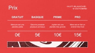 Prix
GRATUIT BASIQUE PRIME PRO
Mercure est une
planète petite
Saturne possède
plusieurs anneaux
Jupiter est une
planète très grande
Mars est en fait un
endroit très froid
0€ 5€ 10€ 15€
 