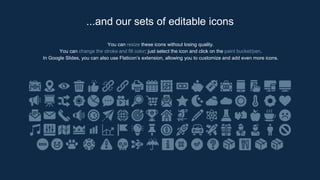 You can resize these icons without losing quality.
You can change the stroke and fill color; just select the icon and click on the paint bucket/pen.
In Google Slides, you can also use Flaticon’s extension, allowing you to customize and add even more icons.
...and our sets of editable icons
 