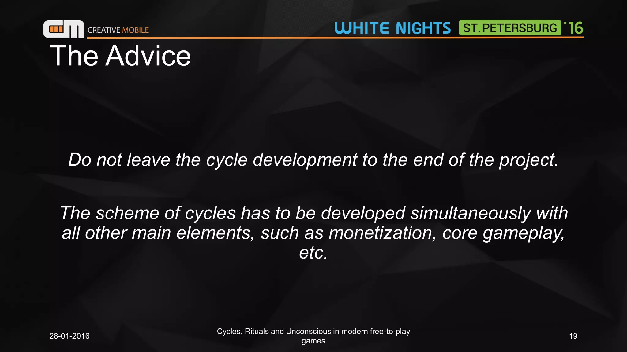 The Advice
Do not leave the cycle development to the end of the project.
The scheme of cycles has to be developed simultaneously with
all other main elements, such as monetization, core gameplay,
etc.
28-01-2016
Cycles, Rituals and Unconscious in modern free-to-play
games
19
 
