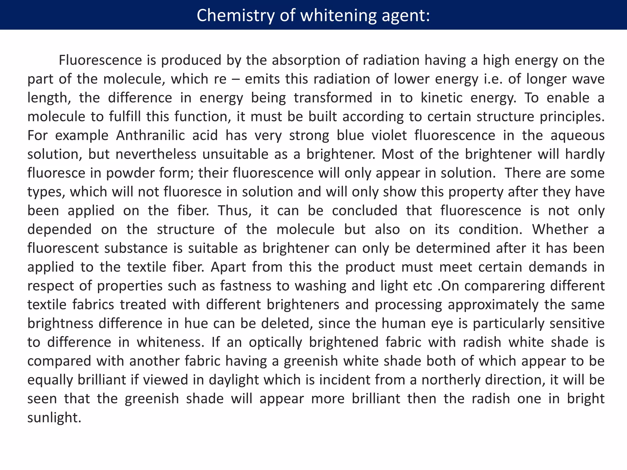 Fluorescence is produced by the absorption of radiation having a high energy on the
part of the molecule, which re – emits this radiation of lower energy i.e. of longer wave
length, the difference in energy being transformed in to kinetic energy. To enable a
molecule to fulfill this function, it must be built according to certain structure principles.
For example Anthranilic acid has very strong blue violet fluorescence in the aqueous
solution, but nevertheless unsuitable as a brightener. Most of the brightener will hardly
fluoresce in powder form; their fluorescence will only appear in solution. There are some
types, which will not fluoresce in solution and will only show this property after they have
been applied on the fiber. Thus, it can be concluded that fluorescence is not only
depended on the structure of the molecule but also on its condition. Whether a
fluorescent substance is suitable as brightener can only be determined after it has been
applied to the textile fiber. Apart from this the product must meet certain demands in
respect of properties such as fastness to washing and light etc .On comparering different
textile fabrics treated with different brighteners and processing approximately the same
brightness difference in hue can be deleted, since the human eye is particularly sensitive
to difference in whiteness. If an optically brightened fabric with radish white shade is
compared with another fabric having a greenish white shade both of which appear to be
equally brilliant if viewed in daylight which is incident from a northerly direction, it will be
seen that the greenish shade will appear more brilliant then the radish one in bright
sunlight.
Chemistry of whitening agent:
 