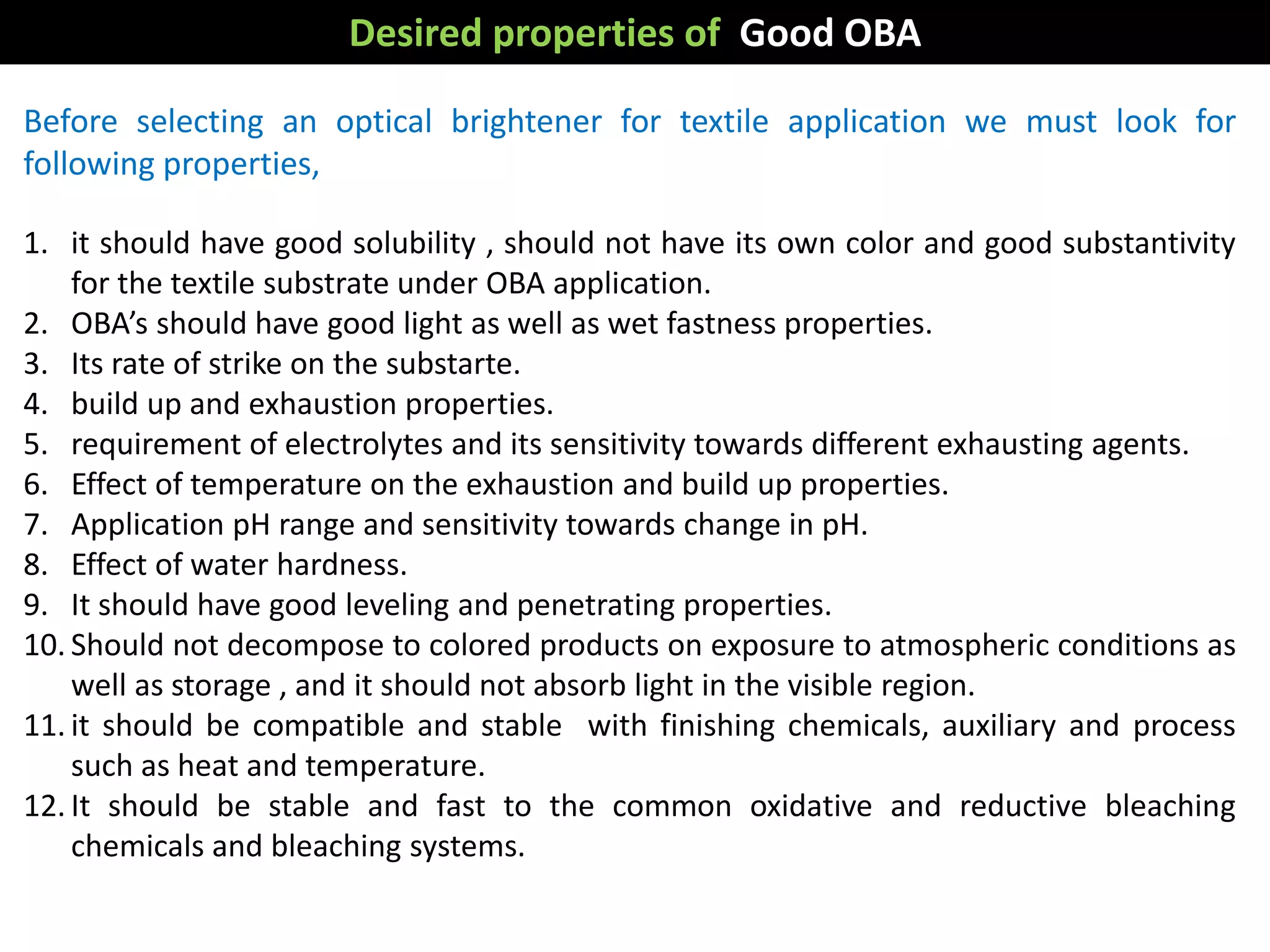 Before selecting an optical brightener for textile application we must look for
following properties,
1. it should have good solubility , should not have its own color and good substantivity
for the textile substrate under OBA application.
2. OBA’s should have good light as well as wet fastness properties.
3. Its rate of strike on the substarte.
4. build up and exhaustion properties.
5. requirement of electrolytes and its sensitivity towards different exhausting agents.
6. Effect of temperature on the exhaustion and build up properties.
7. Application pH range and sensitivity towards change in pH.
8. Effect of water hardness.
9. It should have good leveling and penetrating properties.
10. Should not decompose to colored products on exposure to atmospheric conditions as
well as storage , and it should not absorb light in the visible region.
11. it should be compatible and stable with finishing chemicals, auxiliary and process
such as heat and temperature.
12. It should be stable and fast to the common oxidative and reductive bleaching
chemicals and bleaching systems.
Desired properties of Good OBA
 