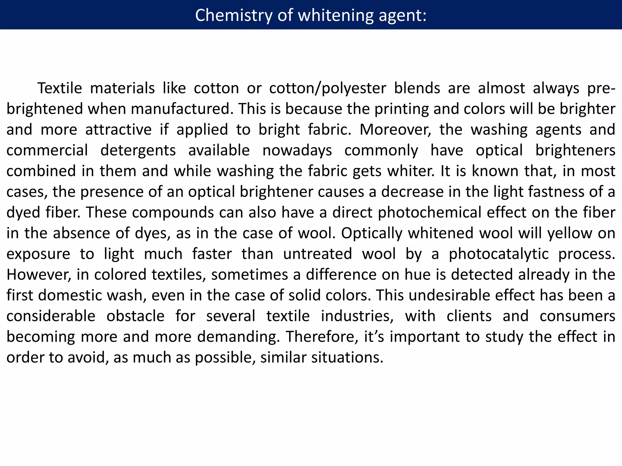Textile materials like cotton or cotton/polyester blends are almost always pre-
brightened when manufactured. This is because the printing and colors will be brighter
and more attractive if applied to bright fabric. Moreover, the washing agents and
commercial detergents available nowadays commonly have optical brighteners
combined in them and while washing the fabric gets whiter. It is known that, in most
cases, the presence of an optical brightener causes a decrease in the light fastness of a
dyed fiber. These compounds can also have a direct photochemical effect on the fiber
in the absence of dyes, as in the case of wool. Optically whitened wool will yellow on
exposure to light much faster than untreated wool by a photocatalytic process.
However, in colored textiles, sometimes a difference on hue is detected already in the
first domestic wash, even in the case of solid colors. This undesirable effect has been a
considerable obstacle for several textile industries, with clients and consumers
becoming more and more demanding. Therefore, it’s important to study the effect in
order to avoid, as much as possible, similar situations.
Chemistry of whitening agent:
 