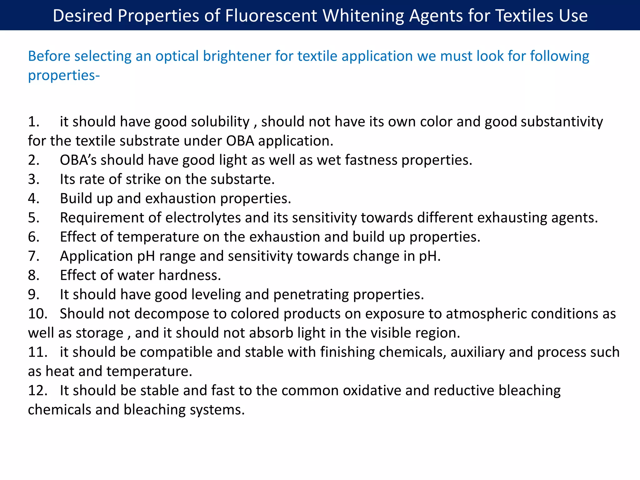 Desired Properties of Fluorescent Whitening Agents for Textiles Use
1. it should have good solubility , should not have its own color and good substantivity
for the textile substrate under OBA application.
2. OBA’s should have good light as well as wet fastness properties.
3. Its rate of strike on the substarte.
4. Build up and exhaustion properties.
5. Requirement of electrolytes and its sensitivity towards different exhausting agents.
6. Effect of temperature on the exhaustion and build up properties.
7. Application pH range and sensitivity towards change in pH.
8. Effect of water hardness.
9. It should have good leveling and penetrating properties.
10. Should not decompose to colored products on exposure to atmospheric conditions as
well as storage , and it should not absorb light in the visible region.
11. it should be compatible and stable with finishing chemicals, auxiliary and process such
as heat and temperature.
12. It should be stable and fast to the common oxidative and reductive bleaching
chemicals and bleaching systems.
Before selecting an optical brightener for textile application we must look for following
properties-
 