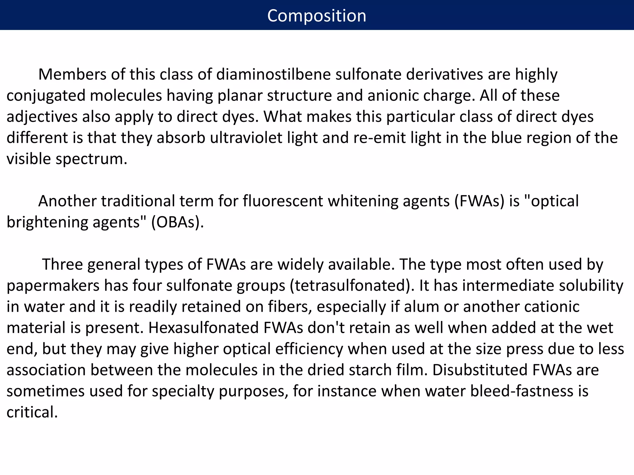 Composition
Members of this class of diaminostilbene sulfonate derivatives are highly
conjugated molecules having planar structure and anionic charge. All of these
adjectives also apply to direct dyes. What makes this particular class of direct dyes
different is that they absorb ultraviolet light and re-emit light in the blue region of the
visible spectrum.
Another traditional term for fluorescent whitening agents (FWAs) is "optical
brightening agents" (OBAs).
Three general types of FWAs are widely available. The type most often used by
papermakers has four sulfonate groups (tetrasulfonated). It has intermediate solubility
in water and it is readily retained on fibers, especially if alum or another cationic
material is present. Hexasulfonated FWAs don't retain as well when added at the wet
end, but they may give higher optical efficiency when used at the size press due to less
association between the molecules in the dried starch film. Disubstituted FWAs are
sometimes used for specialty purposes, for instance when water bleed-fastness is
critical.
 