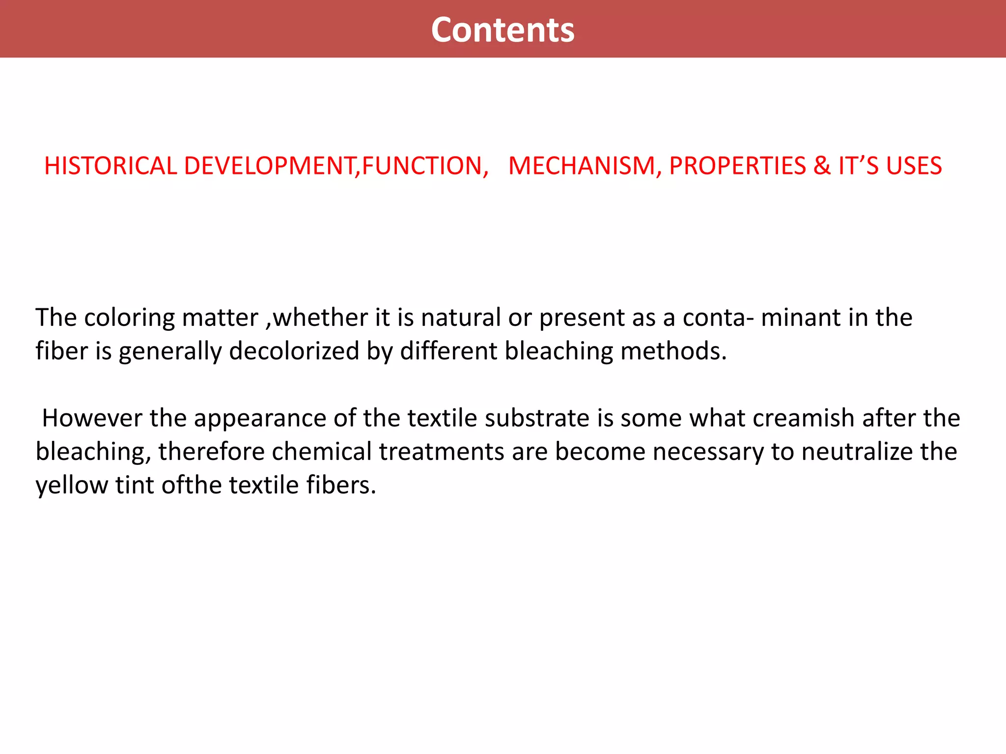 HISTORICAL DEVELOPMENT,FUNCTION, MECHANISM, PROPERTIES & IT’S USES
The coloring matter ,whether it is natural or present as a conta- minant in the
fiber is generally decolorized by different bleaching methods.
However the appearance of the textile substrate is some what creamish after the
bleaching, therefore chemical treatments are become necessary to neutralize the
yellow tint ofthe textile fibers.
Contents
 