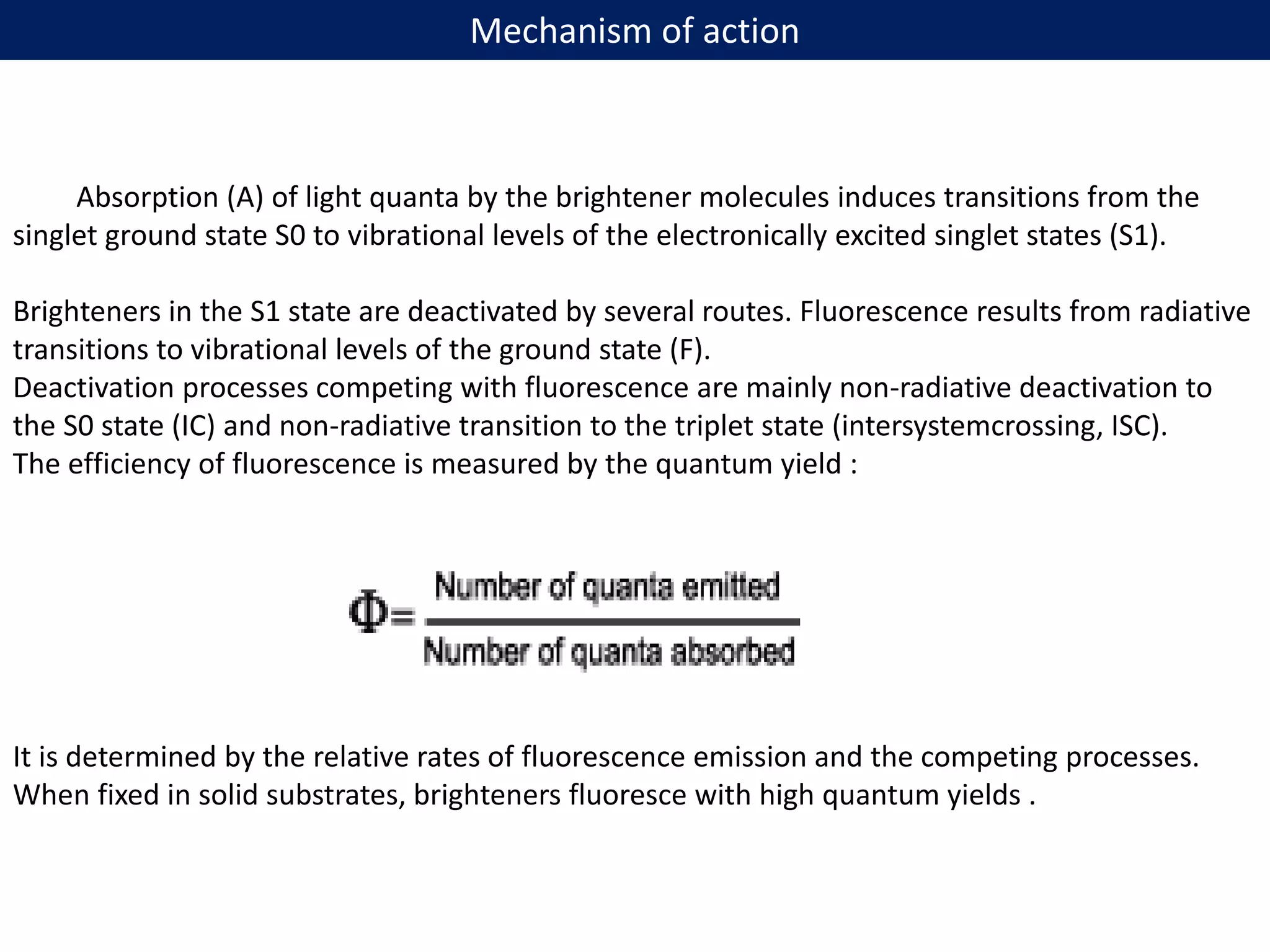 Mechanism of action
Absorption (A) of light quanta by the brightener molecules induces transitions from the
singlet ground state S0 to vibrational levels of the electronically excited singlet states (S1).
Brighteners in the S1 state are deactivated by several routes. Fluorescence results from radiative
transitions to vibrational levels of the ground state (F).
Deactivation processes competing with fluorescence are mainly non-radiative deactivation to
the S0 state (IC) and non-radiative transition to the triplet state (intersystemcrossing, ISC).
The efficiency of fluorescence is measured by the quantum yield :
It is determined by the relative rates of fluorescence emission and the competing processes.
When fixed in solid substrates, brighteners fluoresce with high quantum yields .
 
