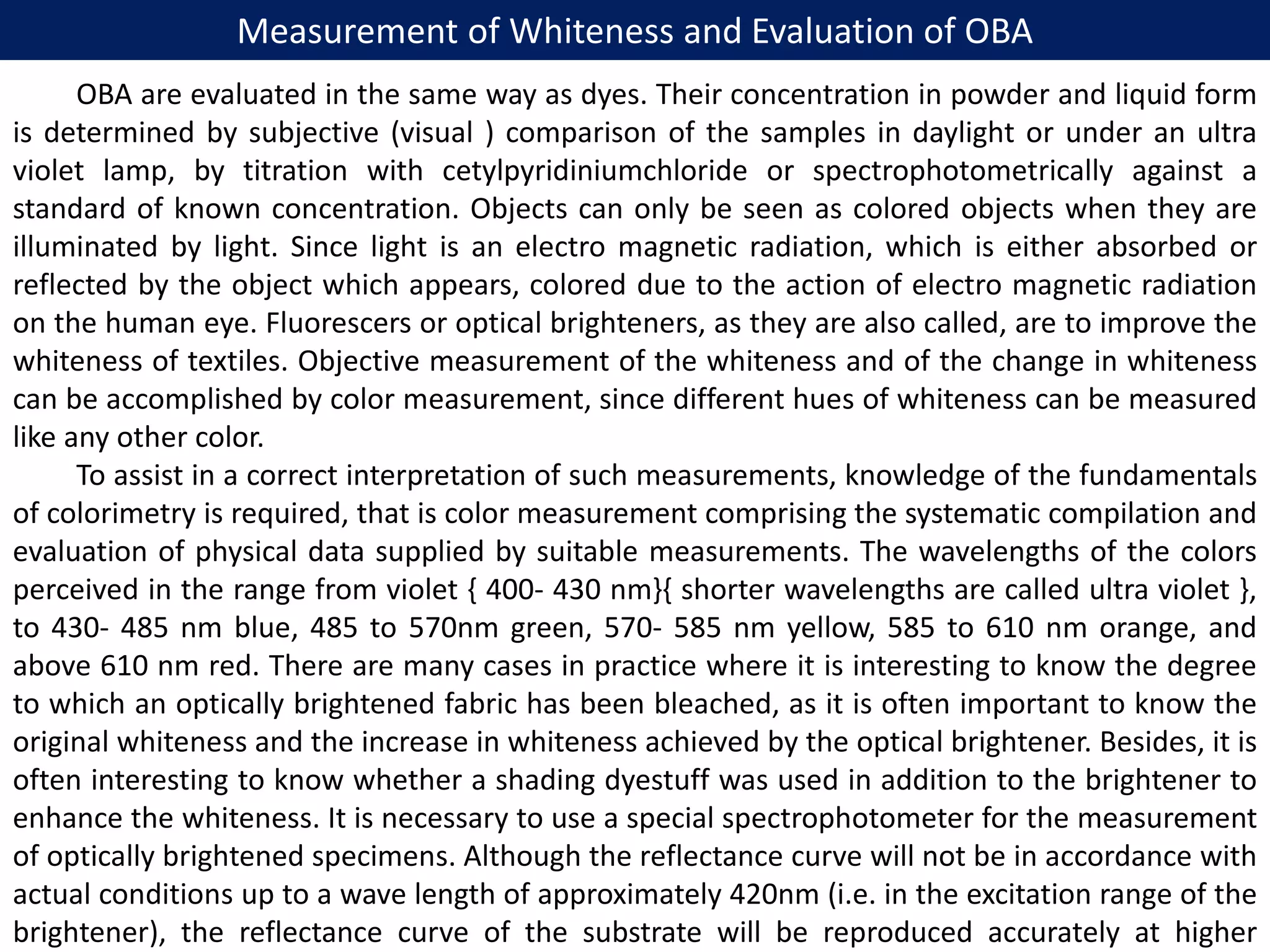 Measurement of Whiteness and Evaluation of OBA
OBA are evaluated in the same way as dyes. Their concentration in powder and liquid form
is determined by subjective (visual ) comparison of the samples in daylight or under an ultra
violet lamp, by titration with cetylpyridiniumchloride or spectrophotometrically against a
standard of known concentration. Objects can only be seen as colored objects when they are
illuminated by light. Since light is an electro magnetic radiation, which is either absorbed or
reflected by the object which appears, colored due to the action of electro magnetic radiation
on the human eye. Fluorescers or optical brighteners, as they are also called, are to improve the
whiteness of textiles. Objective measurement of the whiteness and of the change in whiteness
can be accomplished by color measurement, since different hues of whiteness can be measured
like any other color.
To assist in a correct interpretation of such measurements, knowledge of the fundamentals
of colorimetry is required, that is color measurement comprising the systematic compilation and
evaluation of physical data supplied by suitable measurements. The wavelengths of the colors
perceived in the range from violet { 400- 430 nm}{ shorter wavelengths are called ultra violet },
to 430- 485 nm blue, 485 to 570nm green, 570- 585 nm yellow, 585 to 610 nm orange, and
above 610 nm red. There are many cases in practice where it is interesting to know the degree
to which an optically brightened fabric has been bleached, as it is often important to know the
original whiteness and the increase in whiteness achieved by the optical brightener. Besides, it is
often interesting to know whether a shading dyestuff was used in addition to the brightener to
enhance the whiteness. It is necessary to use a special spectrophotometer for the measurement
of optically brightened specimens. Although the reflectance curve will not be in accordance with
actual conditions up to a wave length of approximately 420nm (i.e. in the excitation range of the
brightener), the reflectance curve of the substrate will be reproduced accurately at higher
 