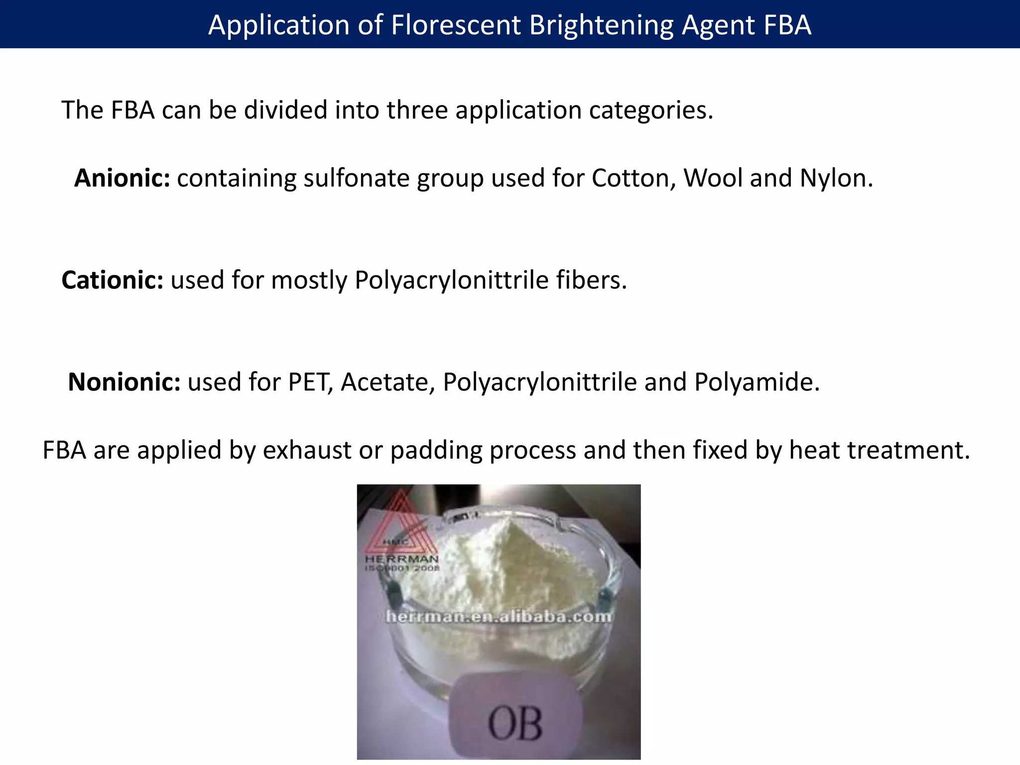 Application of Florescent Brightening Agent FBA
The FBA can be divided into three application categories.
Anionic: containing sulfonate group used for Cotton, Wool and Nylon.
Cationic: used for mostly Polyacrylonittrile fibers.
Nonionic: used for PET, Acetate, Polyacrylonittrile and Polyamide.
FBA are applied by exhaust or padding process and then fixed by heat treatment.
 