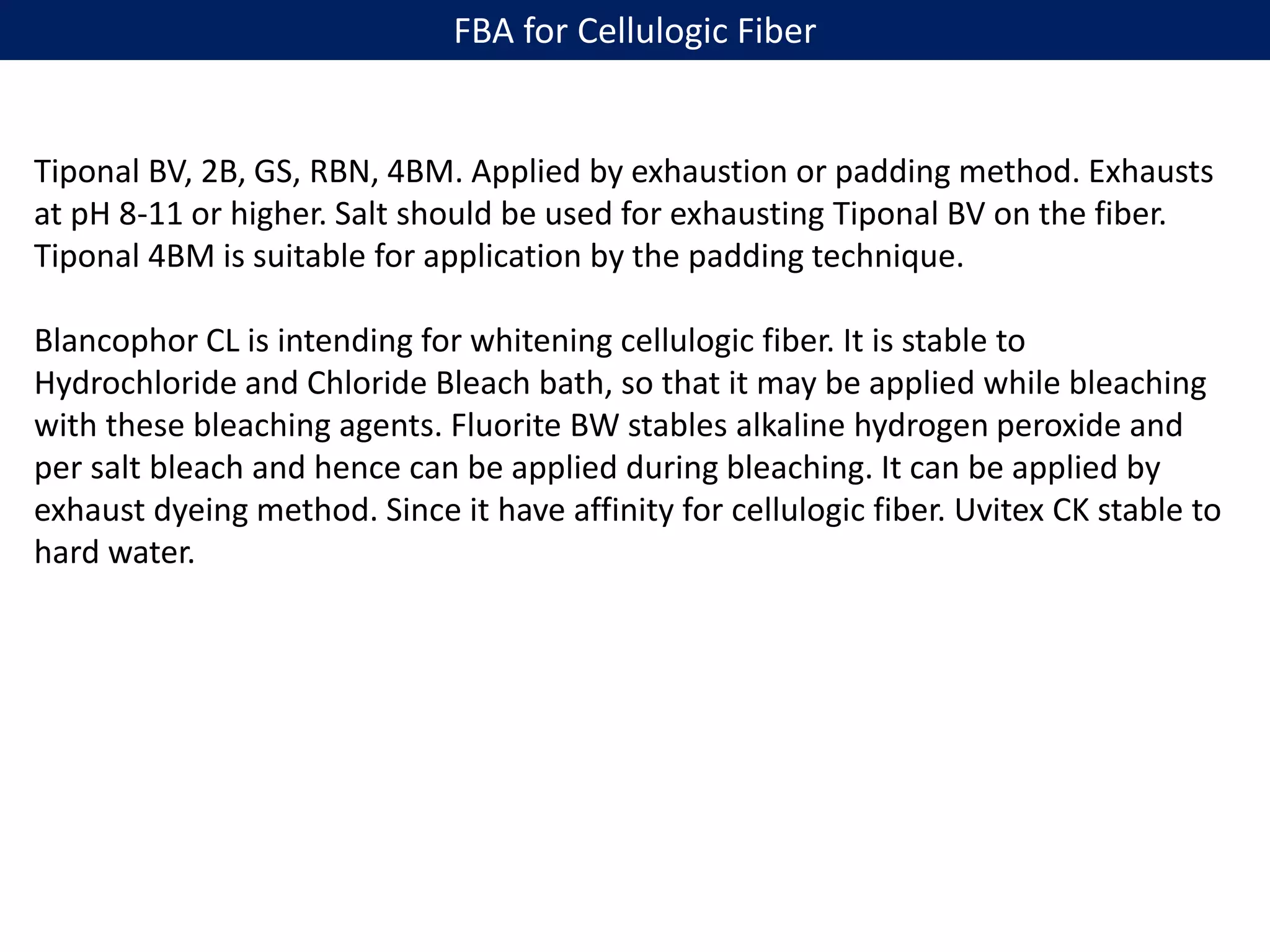 FBA for Cellulogic Fiber
Tiponal BV, 2B, GS, RBN, 4BM. Applied by exhaustion or padding method. Exhausts
at pH 8-11 or higher. Salt should be used for exhausting Tiponal BV on the fiber.
Tiponal 4BM is suitable for application by the padding technique.
Blancophor CL is intending for whitening cellulogic fiber. It is stable to
Hydrochloride and Chloride Bleach bath, so that it may be applied while bleaching
with these bleaching agents. Fluorite BW stables alkaline hydrogen peroxide and
per salt bleach and hence can be applied during bleaching. It can be applied by
exhaust dyeing method. Since it have affinity for cellulogic fiber. Uvitex CK stable to
hard water.
 