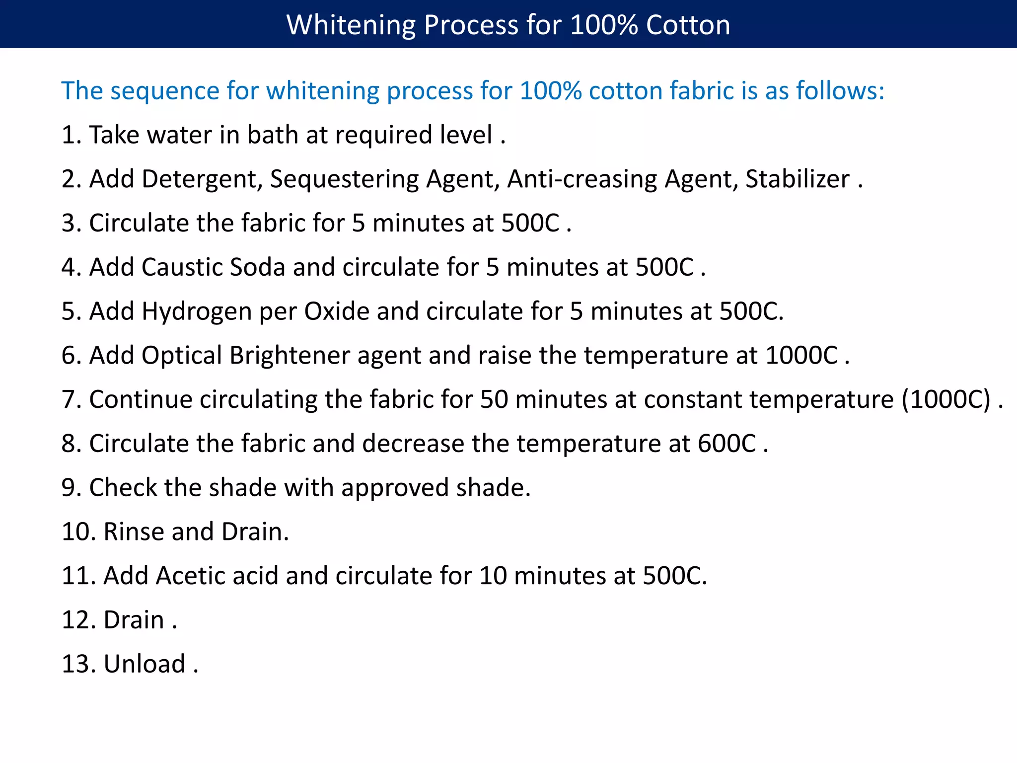 Whitening Process for 100% Cotton
The sequence for whitening process for 100% cotton fabric is as follows:
1. Take water in bath at required level .
2. Add Detergent, Sequestering Agent, Anti-creasing Agent, Stabilizer .
3. Circulate the fabric for 5 minutes at 500C .
4. Add Caustic Soda and circulate for 5 minutes at 500C .
5. Add Hydrogen per Oxide and circulate for 5 minutes at 500C.
6. Add Optical Brightener agent and raise the temperature at 1000C .
7. Continue circulating the fabric for 50 minutes at constant temperature (1000C) .
8. Circulate the fabric and decrease the temperature at 600C .
9. Check the shade with approved shade.
10. Rinse and Drain.
11. Add Acetic acid and circulate for 10 minutes at 500C.
12. Drain .
13. Unload .
 