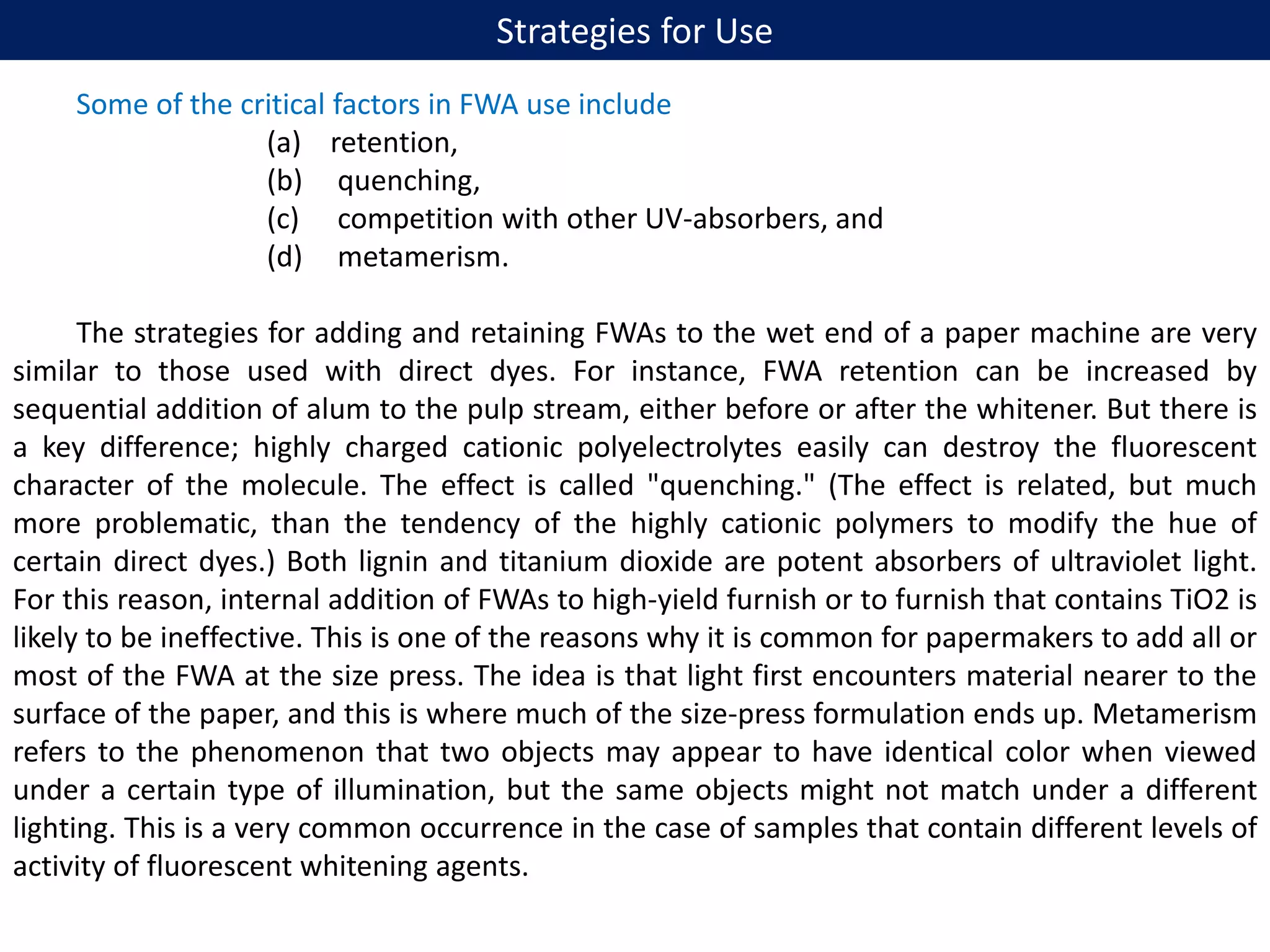 Strategies for Use
Some of the critical factors in FWA use include
(a) retention,
(b) quenching,
(c) competition with other UV-absorbers, and
(d) metamerism.
The strategies for adding and retaining FWAs to the wet end of a paper machine are very
similar to those used with direct dyes. For instance, FWA retention can be increased by
sequential addition of alum to the pulp stream, either before or after the whitener. But there is
a key difference; highly charged cationic polyelectrolytes easily can destroy the fluorescent
character of the molecule. The effect is called "quenching." (The effect is related, but much
more problematic, than the tendency of the highly cationic polymers to modify the hue of
certain direct dyes.) Both lignin and titanium dioxide are potent absorbers of ultraviolet light.
For this reason, internal addition of FWAs to high-yield furnish or to furnish that contains TiO2 is
likely to be ineffective. This is one of the reasons why it is common for papermakers to add all or
most of the FWA at the size press. The idea is that light first encounters material nearer to the
surface of the paper, and this is where much of the size-press formulation ends up. Metamerism
refers to the phenomenon that two objects may appear to have identical color when viewed
under a certain type of illumination, but the same objects might not match under a different
lighting. This is a very common occurrence in the case of samples that contain different levels of
activity of fluorescent whitening agents.
 