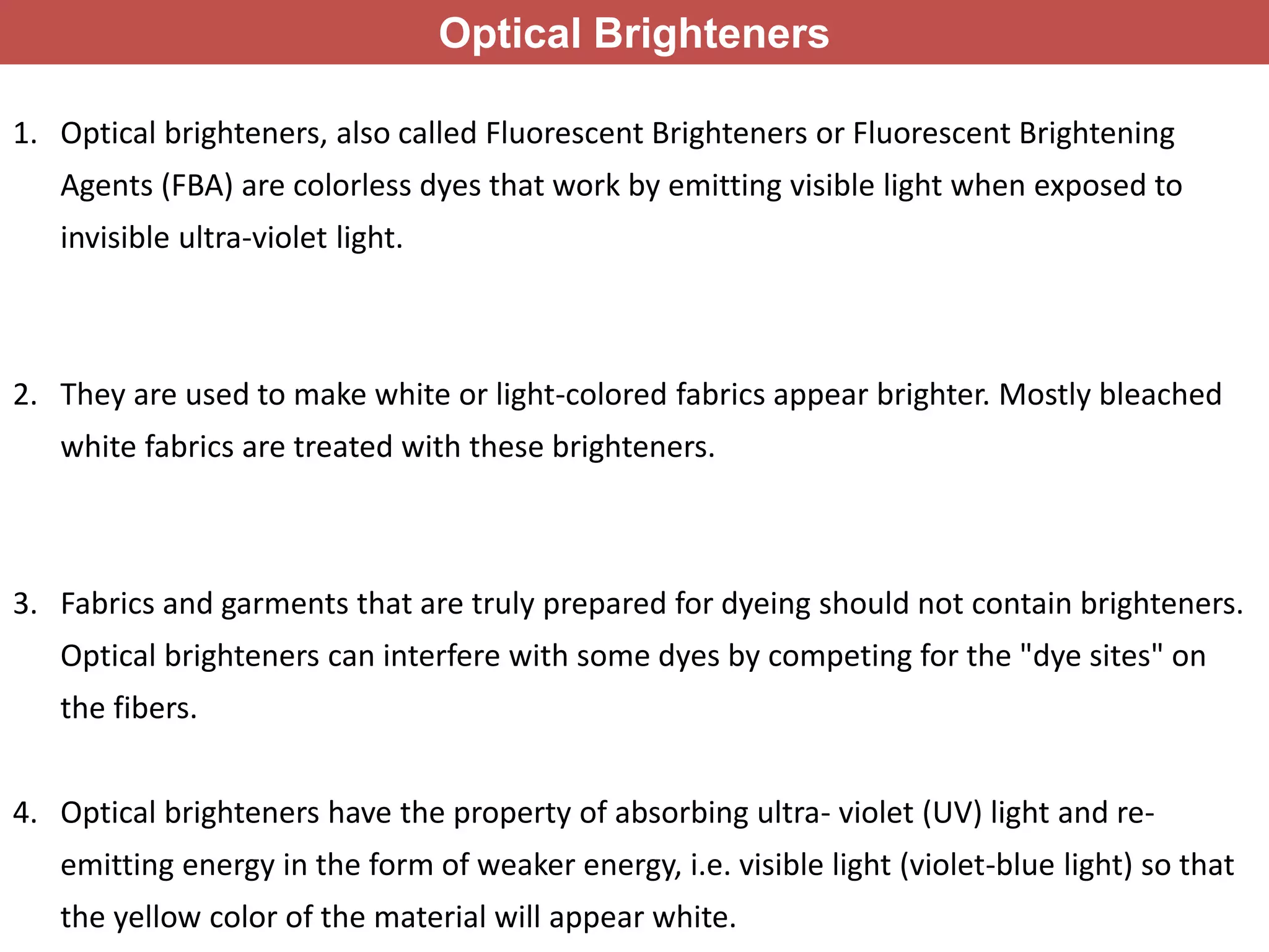 Optical Brighteners
1. Optical brighteners, also called Fluorescent Brighteners or Fluorescent Brightening
Agents (FBA) are colorless dyes that work by emitting visible light when exposed to
invisible ultra-violet light.
2. They are used to make white or light-colored fabrics appear brighter. Mostly bleached
white fabrics are treated with these brighteners.
3. Fabrics and garments that are truly prepared for dyeing should not contain brighteners.
Optical brighteners can interfere with some dyes by competing for the "dye sites" on
the fibers.
4. Optical brighteners have the property of absorbing ultra- violet (UV) light and re-
emitting energy in the form of weaker energy, i.e. visible light (violet-blue light) so that
the yellow color of the material will appear white.
 