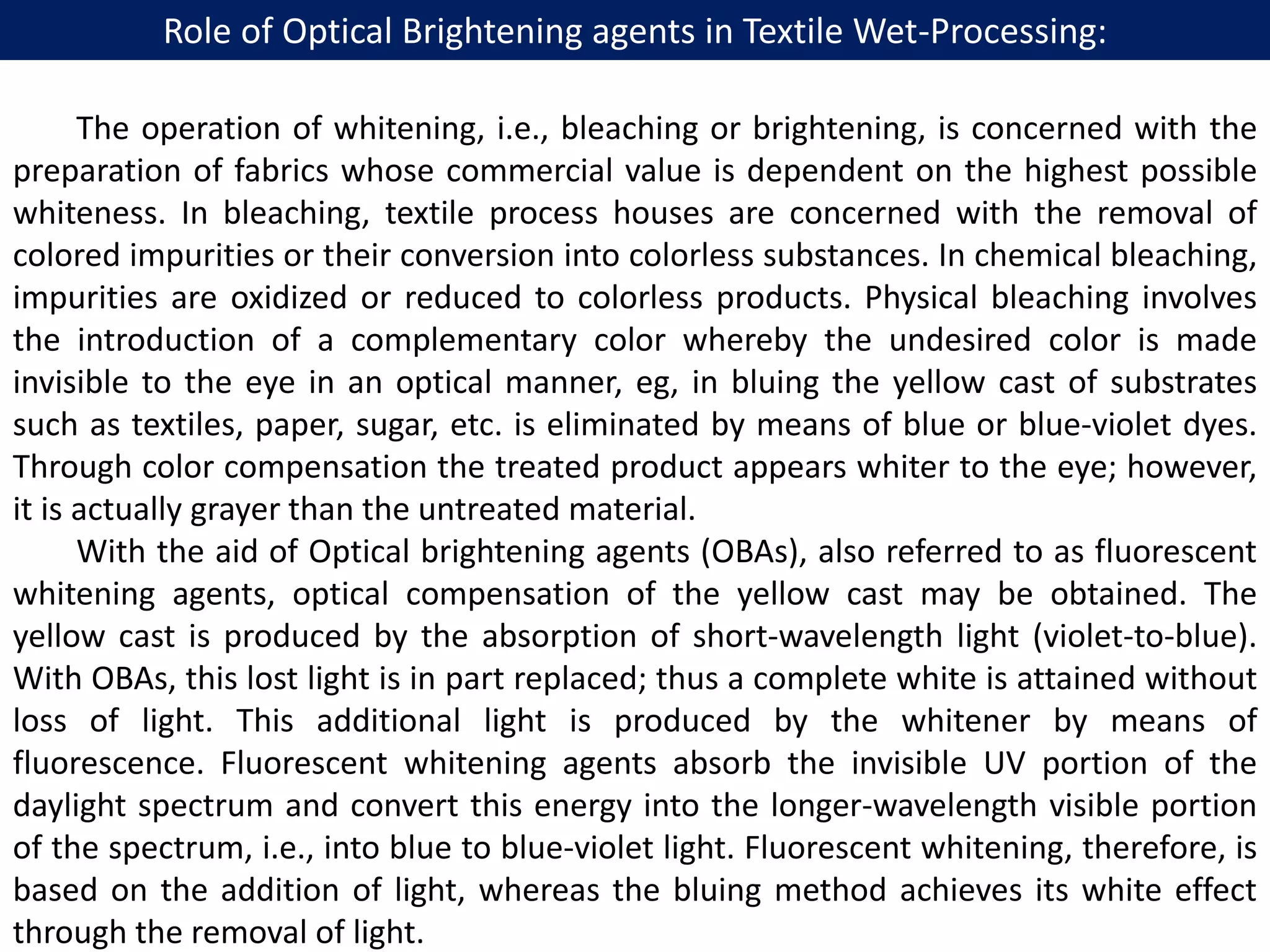 Role of Optical Brightening agents in Textile Wet-Processing:
The operation of whitening, i.e., bleaching or brightening, is concerned with the
preparation of fabrics whose commercial value is dependent on the highest possible
whiteness. In bleaching, textile process houses are concerned with the removal of
colored impurities or their conversion into colorless substances. In chemical bleaching,
impurities are oxidized or reduced to colorless products. Physical bleaching involves
the introduction of a complementary color whereby the undesired color is made
invisible to the eye in an optical manner, eg, in bluing the yellow cast of substrates
such as textiles, paper, sugar, etc. is eliminated by means of blue or blue-violet dyes.
Through color compensation the treated product appears whiter to the eye; however,
it is actually grayer than the untreated material.
With the aid of Optical brightening agents (OBAs), also referred to as fluorescent
whitening agents, optical compensation of the yellow cast may be obtained. The
yellow cast is produced by the absorption of short-wavelength light (violet-to-blue).
With OBAs, this lost light is in part replaced; thus a complete white is attained without
loss of light. This additional light is produced by the whitener by means of
fluorescence. Fluorescent whitening agents absorb the invisible UV portion of the
daylight spectrum and convert this energy into the longer-wavelength visible portion
of the spectrum, i.e., into blue to blue-violet light. Fluorescent whitening, therefore, is
based on the addition of light, whereas the bluing method achieves its white effect
through the removal of light.
 
