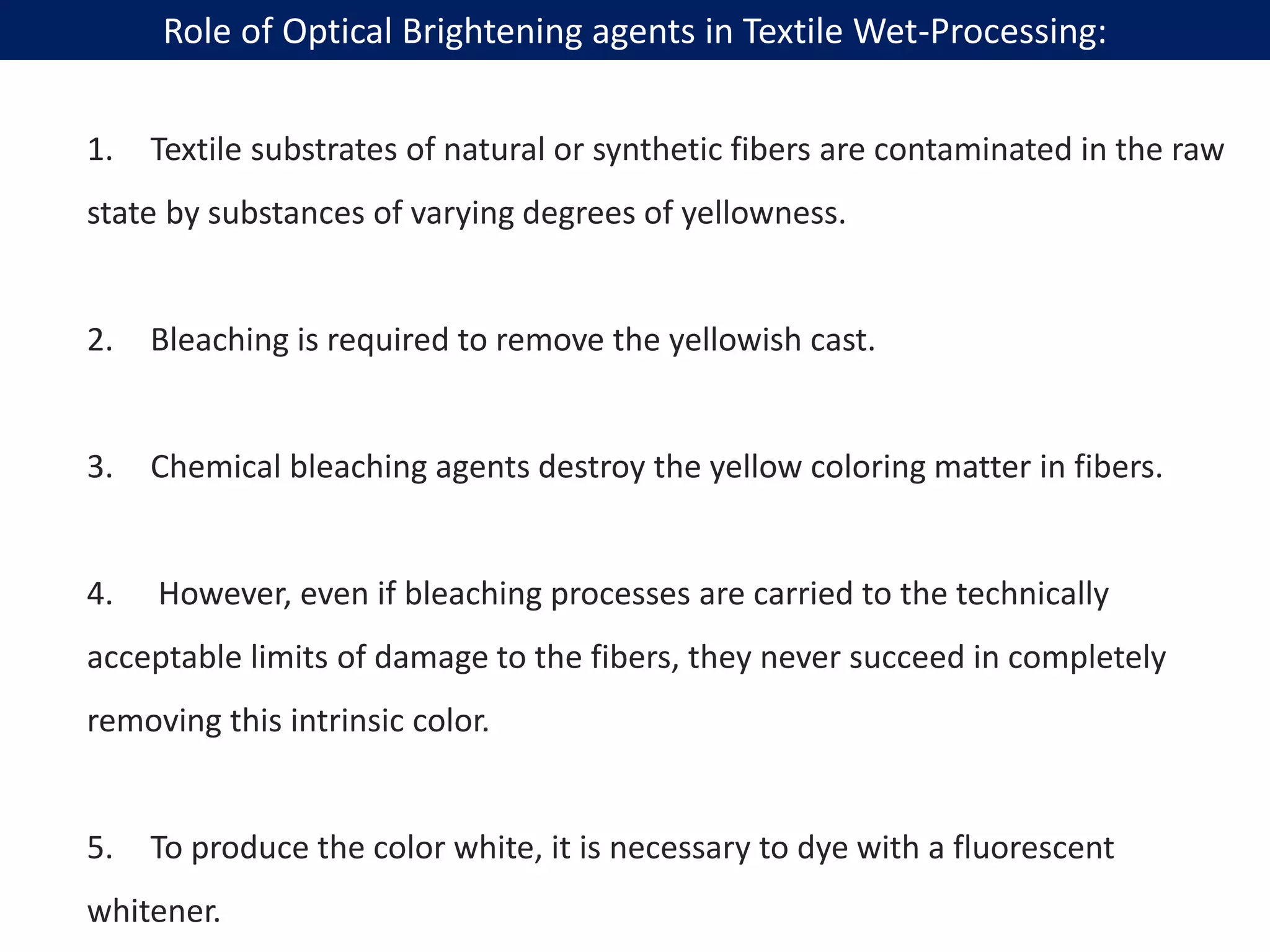 1. Textile substrates of natural or synthetic fibers are contaminated in the raw
state by substances of varying degrees of yellowness.
2. Bleaching is required to remove the yellowish cast.
3. Chemical bleaching agents destroy the yellow coloring matter in fibers.
4. However, even if bleaching processes are carried to the technically
acceptable limits of damage to the fibers, they never succeed in completely
removing this intrinsic color.
5. To produce the color white, it is necessary to dye with a fluorescent
whitener.
Role of Optical Brightening agents in Textile Wet-Processing:
 