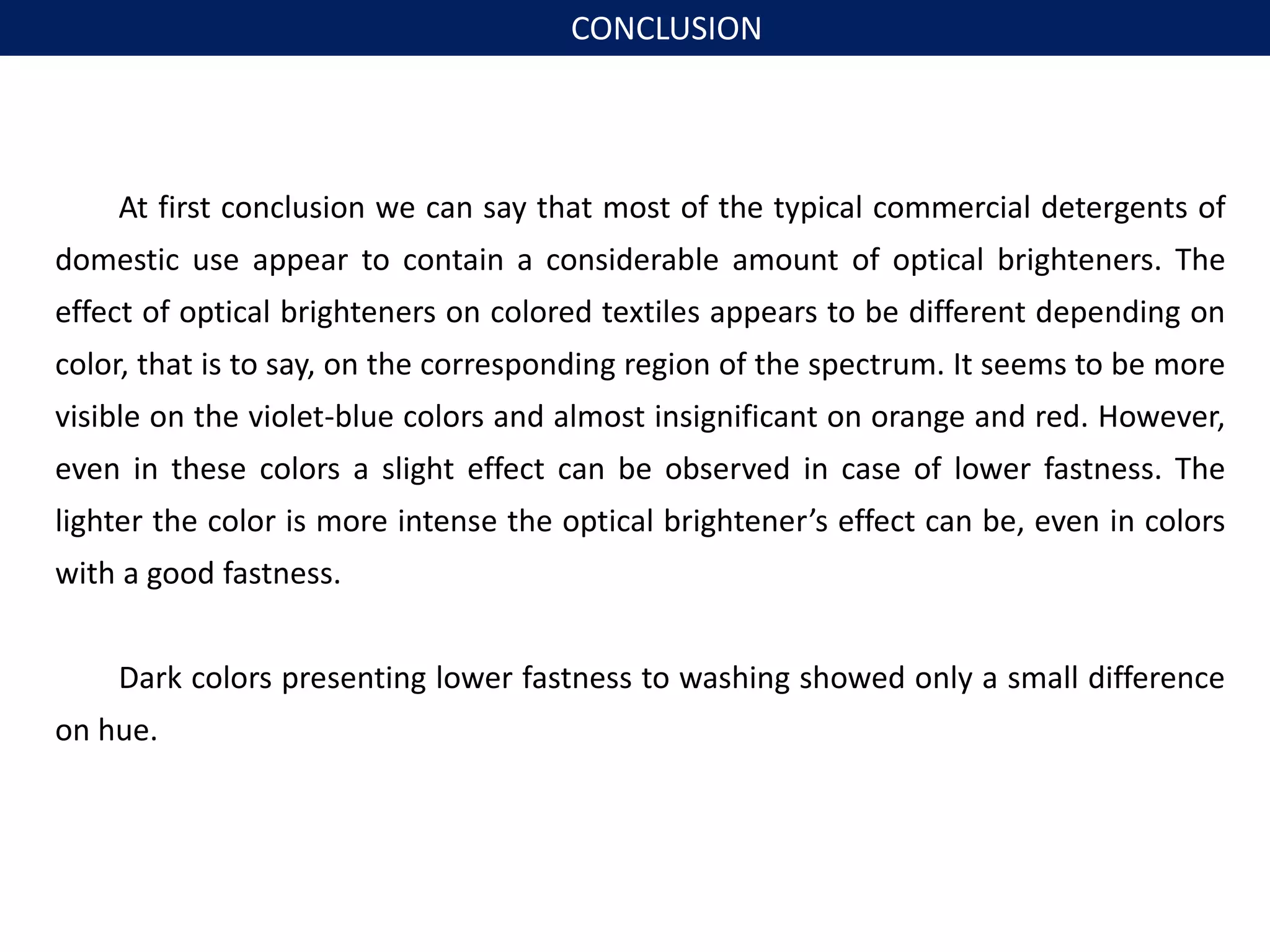 At first conclusion we can say that most of the typical commercial detergents of
domestic use appear to contain a considerable amount of optical brighteners. The
effect of optical brighteners on colored textiles appears to be different depending on
color, that is to say, on the corresponding region of the spectrum. It seems to be more
visible on the violet-blue colors and almost insignificant on orange and red. However,
even in these colors a slight effect can be observed in case of lower fastness. The
lighter the color is more intense the optical brightener’s effect can be, even in colors
with a good fastness.
Dark colors presenting lower fastness to washing showed only a small difference
on hue.
CONCLUSION
 