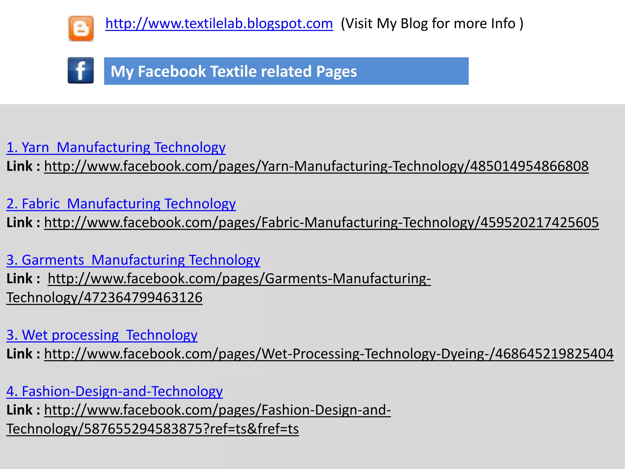 1. Yarn Manufacturing Technology
Link : http://www.facebook.com/pages/Yarn-Manufacturing-Technology/485014954866808
2. Fabric Manufacturing Technology
Link : http://www.facebook.com/pages/Fabric-Manufacturing-Technology/459520217425605
3. Garments Manufacturing Technology
Link : http://www.facebook.com/pages/Garments-Manufacturing-
Technology/472364799463126
3. Wet processing Technology
Link : http://www.facebook.com/pages/Wet-Processing-Technology-Dyeing-/468645219825404
4. Fashion-Design-and-Technology
Link : http://www.facebook.com/pages/Fashion-Design-and-
Technology/587655294583875?ref=ts&fref=ts
My Facebook Textile related Pages
http://www.textilelab.blogspot.com (Visit My Blog for more Info )
 