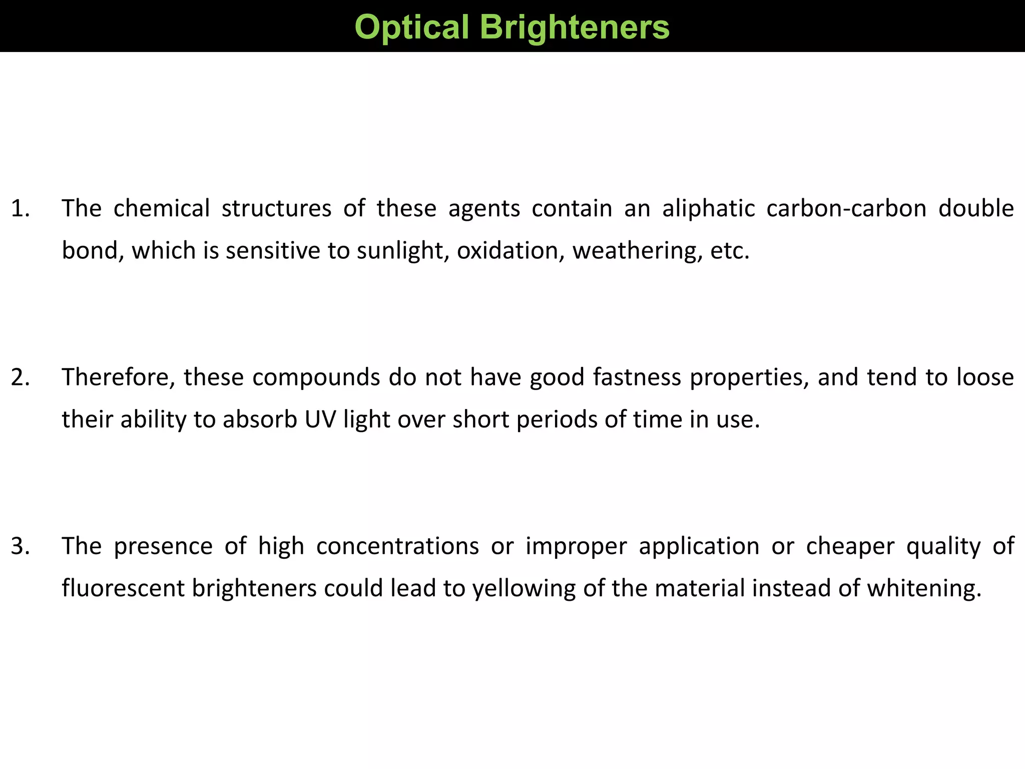 Optical Brighteners
1. The chemical structures of these agents contain an aliphatic carbon-carbon double
bond, which is sensitive to sunlight, oxidation, weathering, etc.
2. Therefore, these compounds do not have good fastness properties, and tend to loose
their ability to absorb UV light over short periods of time in use.
3. The presence of high concentrations or improper application or cheaper quality of
fluorescent brighteners could lead to yellowing of the material instead of whitening.
 