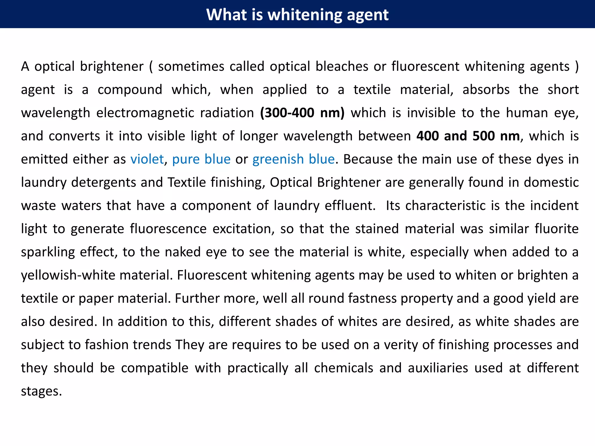 What is whitening agent
A optical brightener ( sometimes called optical bleaches or fluorescent whitening agents )
agent is a compound which, when applied to a textile material, absorbs the short
wavelength electromagnetic radiation (300-400 nm) which is invisible to the human eye,
and converts it into visible light of longer wavelength between 400 and 500 nm, which is
emitted either as violet, pure blue or greenish blue. Because the main use of these dyes in
laundry detergents and Textile finishing, Optical Brightener are generally found in domestic
waste waters that have a component of laundry effluent. Its characteristic is the incident
light to generate fluorescence excitation, so that the stained material was similar fluorite
sparkling effect, to the naked eye to see the material is white, especially when added to a
yellowish-white material. Fluorescent whitening agents may be used to whiten or brighten a
textile or paper material. Further more, well all round fastness property and a good yield are
also desired. In addition to this, different shades of whites are desired, as white shades are
subject to fashion trends They are requires to be used on a verity of finishing processes and
they should be compatible with practically all chemicals and auxiliaries used at different
stages.
 