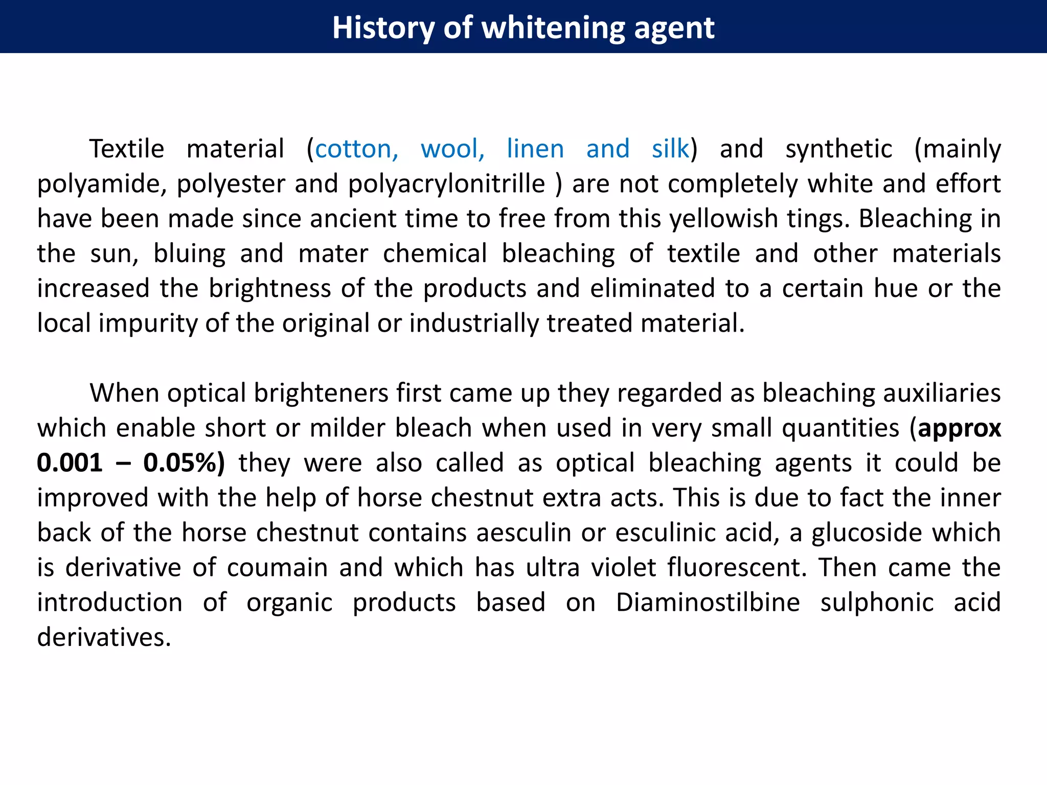 History of whitening agent
Textile material (cotton, wool, linen and silk) and synthetic (mainly
polyamide, polyester and polyacrylonitrille ) are not completely white and effort
have been made since ancient time to free from this yellowish tings. Bleaching in
the sun, bluing and mater chemical bleaching of textile and other materials
increased the brightness of the products and eliminated to a certain hue or the
local impurity of the original or industrially treated material.
When optical brighteners first came up they regarded as bleaching auxiliaries
which enable short or milder bleach when used in very small quantities (approx
0.001 – 0.05%) they were also called as optical bleaching agents it could be
improved with the help of horse chestnut extra acts. This is due to fact the inner
back of the horse chestnut contains aesculin or esculinic acid, a glucoside which
is derivative of coumain and which has ultra violet fluorescent. Then came the
introduction of organic products based on Diaminostilbine sulphonic acid
derivatives.
 