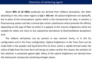 About 80% of all OBAs produced are derived from stilbene derivatives, the latter
absorbing in the ultra violet regions at (α) = 342 nm. All optical brighteners are dyestuffs,
but in place of the chromophoric system which is the characteristic for dyes, it contains a
fluorescening system and like a normal dye certain substituents which promote the affinity,
depending on the type of fiber on which it is applied. In this manner, brighteners which are
suitable for cotton are more or less substantive derivatives of diaminostilbene disulphonic
acid.
The stilbene derivatives can be present in two isomeric forms, ie in the Cis
configuration and in the Trans configuration .Optical brighteners in the Trans form can be
made both in the powder and liquid form.The Cis form, which is rapidly formed under the
action of light from the trans form will not go on cotton and for this reason, the solutions of
this whitener is protected against light. Many of the optical brighteners are derived from
the heterocyclic compounds containing nitrogen atoms.
Chemistry of whitening agent:
 