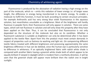 Fluorescence is produced by the absorption of radiation having a high energy on the
part of the molecule, which re – emits this radiation of lower energy i.e. of longer wave
length, the difference in energy being transformed in to kinetic energy. To enable a
molecule to fulfill this function, it must be built according to certain structure principles.
For example Anthranilic acid has very strong blue violet fluorescence in the aqueous
solution, but nevertheless unsuitable as a brightener. Most of the brightener will hardly
fluoresce in powder form; their fluorescence will only appear in solution. There are some
types, which will not fluoresce in solution and will only show this property after they have
been applied on the fiber. Thus, it can be concluded that fluorescence is not only
depended on the structure of the molecule but also on its condition. Whether a
fluorescent substance is suitable as brightener can only be determined after it has been
applied to the textile fiber. Apart from this the product must meet certain demands in
respect of properties such as fastness to washing and light etc .On comparering different
textile fabrics treated with different brighteners and processing approximately the same
brightness difference in hue can be deleted, since the human eye is particularly sensitive
to difference in whiteness. If an optically brightened fabric with radish white shade is
compared with another fabric having a greenish white shade both of which appear to be
equally brilliant if viewed in daylight which is incident from a northerly direction, it will be
seen that the greenish shade will appear more brilliant then the radish one in bright
sunlight.
Chemistry of whitening agent:
 
