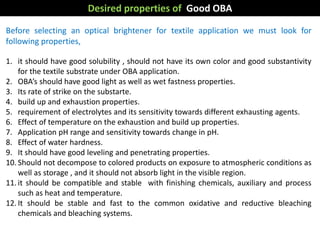 Before selecting an optical brightener for textile application we must look for
following properties,
1. it should have good solubility , should not have its own color and good substantivity
for the textile substrate under OBA application.
2. OBA’s should have good light as well as wet fastness properties.
3. Its rate of strike on the substarte.
4. build up and exhaustion properties.
5. requirement of electrolytes and its sensitivity towards different exhausting agents.
6. Effect of temperature on the exhaustion and build up properties.
7. Application pH range and sensitivity towards change in pH.
8. Effect of water hardness.
9. It should have good leveling and penetrating properties.
10. Should not decompose to colored products on exposure to atmospheric conditions as
well as storage , and it should not absorb light in the visible region.
11. it should be compatible and stable with finishing chemicals, auxiliary and process
such as heat and temperature.
12. It should be stable and fast to the common oxidative and reductive bleaching
chemicals and bleaching systems.
Desired properties of Good OBA
 