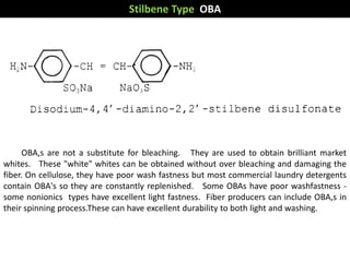 Stilbene Type OBA
OBA,s are not a substitute for bleaching. They are used to obtain brilliant market
whites. These "white" whites can be obtained without over bleaching and damaging the
fiber. On cellulose, they have poor wash fastness but most commercial laundry detergents
contain OBA's so they are constantly replenished. Some OBAs have poor washfastness -
some nonionics types have excellent light fastness. Fiber producers can include OBA,s in
their spinning process.These can have excellent durability to both light and washing.
 