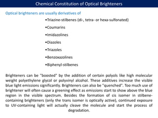 Chemical Constitution of Optical Brighteners
Optical brighteners are usually derivatives of
•Triazine-stilbenes (di-, tetra- or hexa-sulfonated)
•Coumarins
•Imidazolines
•Diazoles
•Triazoles
•Benzoxazolines
•Biphenyl-stilbenes
Brighteners can be "boosted" by the addition of certain polyols like high molecular
weight polyethylene glycol or polyvinyl alcohol. These additives increase the visible
blue light emissions significantly. Brighteners can also be "quenched". Too much use of
brightener will often cause a greening effect as emissions start to show above the blue
region in the visible spectrum. Besides the formation of cis isomer in stilbene-
containing brighteners (only the trans isomer is optically active), continued exposure
to UV-containing light will actually cleave the molecule and start the process of
degradation.
 