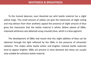 WHITENESS & BRIGHTNESS
To the trained observer, even bleached are whit textile material has a slight
yellow tinge. This small amount of yellow can give the impression of slight soiling
and may detract from their aesthetic appeal the presence of slight amount of blue
gives the impression that the textile material is whiter. Before advent of OBAs.
Improved whiteness was obtained using a laundry blue, which is a blue pigment.
The development of OBAs had meant that this slight addition of blue can be
obtained through the light reflected by the OBAs in the presence of ultraviolet
radiation. This makes white textile whiter and brighter. Colored textile materials
tend to appear brighter. OBAs are present in most domestic but these are usually
only suitable for cellulosic textile material.
 