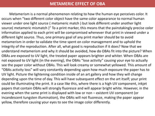 METAMERIC EFFECT OF OBA
Metamerism is a normal phenomenon relating to how the human eye perceives color. It
occurs when “two different color object have the same color appearance to normal human
viewer under one light source ( metameric match ) but look different under another light
source( metameric mismatch )” To a print marker, this means that the painstakingly precise color
information applied to each print will be compromised whenever that print in viewed under a
different light source. Thus, one primary goal of any print marker should be to avoid
metamerism in order to validate the time spent on color management and to uphold the
integrity of the reproduction. After all, what good is reproduction if it does? Now that we
understand metamerism and why it should be avoided, how do OBAs fit into the picture? When
OBAs are exposed to UV light, the treated paper appears brighter and whiter. When OBAs are
not exposed to UV light (in the evening), the OBAs “lose activity” causing your eye to actually
see the paper color without OBAs. This will look creamy or somewhat yellowed. This amount of
“OBAs activity loss” will vary constantly depending upon how much exposure the paper has to
UV light. Picture the lightening condition inside of an art gallery and how they will change
depending upon the time of day. This will have subsequent effect on the art itself; your print
could be illuminating the print. It a case like this, where there is a high UV component, inkjet
papers that contain OBAs will strongly fluoresce and will appear bright white. However, in the
evening when the same print is displayed with low or non – existent UV component (or
incandescent tungsten illumination), the OBAs will not fluoresce, making the paper appear
yellow, therefore causing your eyes to see the image color differently.
 