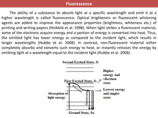 Fluorescence
The ability of a substance to absorb light at a specific wavelength and emit it at a
higher wavelength is called fluorescence. Optical brighteners or fluorescent whitening
agents are added to improve the appearance properties (brightness, whiteness etc.) of
printing and writing papers (Heikkilä et al. 1998). When light strikes a fluorescent material,
some of the electrons acquire energy and a portion of energy is converted into heat. Thus,
the emitted light has lower energy as compared to the incident light, which results in
longer wavelengths (Hubbe et al. 2008). In contrast, non-fluorescent material either
completely absorbs and converts such energy to heat, or instantly releases the energy by
emitting light at a wavelength equal to the incident light (Hubbe et al. 2008).
 