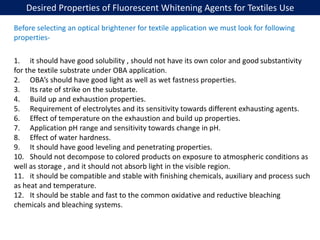 Desired Properties of Fluorescent Whitening Agents for Textiles Use
1. it should have good solubility , should not have its own color and good substantivity
for the textile substrate under OBA application.
2. OBA’s should have good light as well as wet fastness properties.
3. Its rate of strike on the substarte.
4. Build up and exhaustion properties.
5. Requirement of electrolytes and its sensitivity towards different exhausting agents.
6. Effect of temperature on the exhaustion and build up properties.
7. Application pH range and sensitivity towards change in pH.
8. Effect of water hardness.
9. It should have good leveling and penetrating properties.
10. Should not decompose to colored products on exposure to atmospheric conditions as
well as storage , and it should not absorb light in the visible region.
11. it should be compatible and stable with finishing chemicals, auxiliary and process such
as heat and temperature.
12. It should be stable and fast to the common oxidative and reductive bleaching
chemicals and bleaching systems.
Before selecting an optical brightener for textile application we must look for following
properties-
 