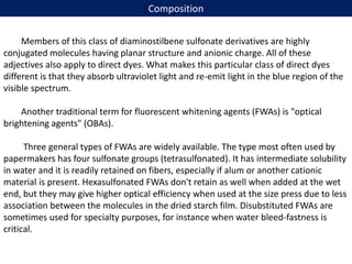 Composition
Members of this class of diaminostilbene sulfonate derivatives are highly
conjugated molecules having planar structure and anionic charge. All of these
adjectives also apply to direct dyes. What makes this particular class of direct dyes
different is that they absorb ultraviolet light and re-emit light in the blue region of the
visible spectrum.
Another traditional term for fluorescent whitening agents (FWAs) is "optical
brightening agents" (OBAs).
Three general types of FWAs are widely available. The type most often used by
papermakers has four sulfonate groups (tetrasulfonated). It has intermediate solubility
in water and it is readily retained on fibers, especially if alum or another cationic
material is present. Hexasulfonated FWAs don't retain as well when added at the wet
end, but they may give higher optical efficiency when used at the size press due to less
association between the molecules in the dried starch film. Disubstituted FWAs are
sometimes used for specialty purposes, for instance when water bleed-fastness is
critical.
 