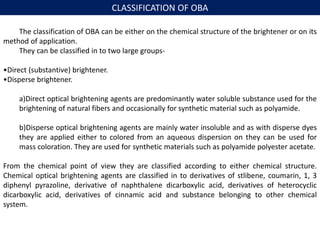 CLASSIFICATION OF OBA
The classification of OBA can be either on the chemical structure of the brightener or on its
method of application.
They can be classified in to two large groups-
•Direct (substantive) brightener.
•Disperse brightener.
a)Direct optical brightening agents are predominantly water soluble substance used for the
brightening of natural fibers and occasionally for synthetic material such as polyamide.
b)Disperse optical brightening agents are mainly water insoluble and as with disperse dyes
they are applied either to colored from an aqueous dispersion on they can be used for
mass coloration. They are used for synthetic materials such as polyamide polyester acetate.
From the chemical point of view they are classified according to either chemical structure.
Chemical optical brightening agents are classified in to derivatives of stlibene, coumarin, 1, 3
diphenyl pyrazoline, derivative of naphthalene dicarboxylic acid, derivatives of heterocyclic
dicarboxylic acid, derivatives of cinnamic acid and substance belonging to other chemical
system.
 