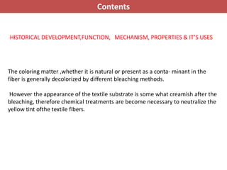 HISTORICAL DEVELOPMENT,FUNCTION, MECHANISM, PROPERTIES & IT’S USES
The coloring matter ,whether it is natural or present as a conta- minant in the
fiber is generally decolorized by different bleaching methods.
However the appearance of the textile substrate is some what creamish after the
bleaching, therefore chemical treatments are become necessary to neutralize the
yellow tint ofthe textile fibers.
Contents
 