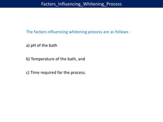 Factors_Influencing_Whitening_Process
The factors influencing whitening process are as follows :
a) pH of the bath
b) Temperature of the bath, and
c) Time required for the process.
 
