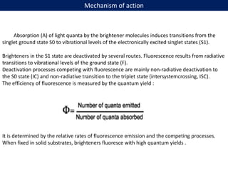 Mechanism of action
Absorption (A) of light quanta by the brightener molecules induces transitions from the
singlet ground state S0 to vibrational levels of the electronically excited singlet states (S1).
Brighteners in the S1 state are deactivated by several routes. Fluorescence results from radiative
transitions to vibrational levels of the ground state (F).
Deactivation processes competing with fluorescence are mainly non-radiative deactivation to
the S0 state (IC) and non-radiative transition to the triplet state (intersystemcrossing, ISC).
The efficiency of fluorescence is measured by the quantum yield :
It is determined by the relative rates of fluorescence emission and the competing processes.
When fixed in solid substrates, brighteners fluoresce with high quantum yields .
 