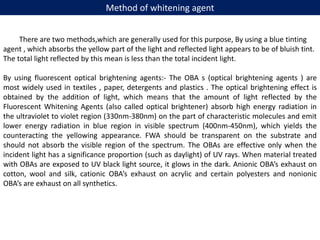 Method of whitening agent
There are two methods,which are generally used for this purpose, By using a blue tinting
agent , which absorbs the yellow part of the light and reflected light appears to be of bluish tint.
The total light reflected by this mean is less than the total incident light.
By using fluorescent optical brightening agents:- The OBA s (optical brightening agents ) are
most widely used in textiles , paper, detergents and plastics . The optical brightening effect is
obtained by the addition of light, which means that the amount of light reflected by the
Fluorescent Whitening Agents (also called optical brightener) absorb high energy radiation in
the ultraviolet to violet region (330nm-380nm) on the part of characteristic molecules and emit
lower energy radiation in blue region in visible spectrum (400nm-450nm), which yields the
counteracting the yellowing appearance. FWA should be transparent on the substrate and
should not absorb the visible region of the spectrum. The OBAs are effective only when the
incident light has a significance proportion (such as daylight) of UV rays. When material treated
with OBAs are exposed to UV black light source, it glows in the dark. Anionic OBA’s exhaust on
cotton, wool and silk, cationic OBA’s exhaust on acrylic and certain polyesters and nonionic
OBA’s are exhaust on all synthetics.
 