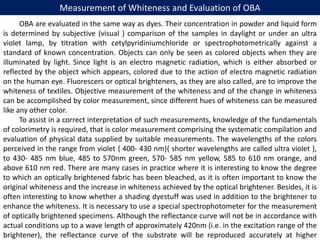 Measurement of Whiteness and Evaluation of OBA
OBA are evaluated in the same way as dyes. Their concentration in powder and liquid form
is determined by subjective (visual ) comparison of the samples in daylight or under an ultra
violet lamp, by titration with cetylpyridiniumchloride or spectrophotometrically against a
standard of known concentration. Objects can only be seen as colored objects when they are
illuminated by light. Since light is an electro magnetic radiation, which is either absorbed or
reflected by the object which appears, colored due to the action of electro magnetic radiation
on the human eye. Fluorescers or optical brighteners, as they are also called, are to improve the
whiteness of textiles. Objective measurement of the whiteness and of the change in whiteness
can be accomplished by color measurement, since different hues of whiteness can be measured
like any other color.
To assist in a correct interpretation of such measurements, knowledge of the fundamentals
of colorimetry is required, that is color measurement comprising the systematic compilation and
evaluation of physical data supplied by suitable measurements. The wavelengths of the colors
perceived in the range from violet { 400- 430 nm}{ shorter wavelengths are called ultra violet },
to 430- 485 nm blue, 485 to 570nm green, 570- 585 nm yellow, 585 to 610 nm orange, and
above 610 nm red. There are many cases in practice where it is interesting to know the degree
to which an optically brightened fabric has been bleached, as it is often important to know the
original whiteness and the increase in whiteness achieved by the optical brightener. Besides, it is
often interesting to know whether a shading dyestuff was used in addition to the brightener to
enhance the whiteness. It is necessary to use a special spectrophotometer for the measurement
of optically brightened specimens. Although the reflectance curve will not be in accordance with
actual conditions up to a wave length of approximately 420nm (i.e. in the excitation range of the
brightener), the reflectance curve of the substrate will be reproduced accurately at higher
 