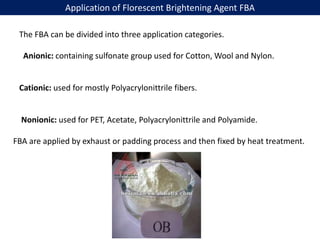 Application of Florescent Brightening Agent FBA
The FBA can be divided into three application categories.
Anionic: containing sulfonate group used for Cotton, Wool and Nylon.
Cationic: used for mostly Polyacrylonittrile fibers.
Nonionic: used for PET, Acetate, Polyacrylonittrile and Polyamide.
FBA are applied by exhaust or padding process and then fixed by heat treatment.
 
