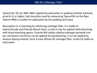 FBA for Cellulogic Fiber
Tiponal BV, 2B, GS, RBN, 4BM. Applied by exhaustion or padding method. Exhausts
at pH 8-11 or higher. Salt should be used for exhausting Tiponal BV on the fiber.
Tiponal 4BM is suitable for application by the padding technique.
Blancophor CL is intending for whitening cellulogic fiber. It is stable to
Hydrochloride and Chloride Bleach bath, so that it may be applied while bleaching
with these bleaching agents. Fluorite BW stables alkaline hydrogen peroxide and
per salt bleach and hence can be applied during bleaching. It can be applied by
exhaust dyeing method. Since it have affinity for cellulogic fiber. Uvitex CK stable to
hard water.
 