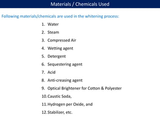 Materials / Chemicals Used
Following materials/chemicals are used in the whitening process:
1. Water
2. Steam
3. Compressed Air
4. Wetting agent
5. Detergent
6. Sequestering agent
7. Acid
8. Anti-creasing agent
9. Optical Brightener for Cotton & Polyester
10.Caustic Soda,
11.Hydrogen per Oxide, and
12.Stabilizer, etc.
 