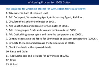 Whitening Process for 100% Cotton
The sequence for whitening process for 100% cotton fabric is as follows:
1. Take water in bath at required level .
2. Add Detergent, Sequestering Agent, Anti-creasing Agent, Stabilizer .
3. Circulate the fabric for 5 minutes at 500C .
4. Add Caustic Soda and circulate for 5 minutes at 500C .
5. Add Hydrogen per Oxide and circulate for 5 minutes at 500C.
6. Add Optical Brightener agent and raise the temperature at 1000C .
7. Continue circulating the fabric for 50 minutes at constant temperature (1000C) .
8. Circulate the fabric and decrease the temperature at 600C .
9. Check the shade with approved shade.
10. Rinse and Drain.
11. Add Acetic acid and circulate for 10 minutes at 500C.
12. Drain .
13. Unload .
 