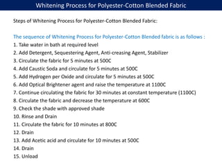 Whitening Process for Polyester-Cotton Blended Fabric
Steps of Whitening Process for Polyester-Cotton Blended Fabric:
The sequence of Whitening Process for Polyester-Cotton Blended fabric is as follows :
1. Take water in bath at required level
2. Add Detergent, Sequestering Agent, Anti-creasing Agent, Stabilizer
3. Circulate the fabric for 5 minutes at 500C
4. Add Caustic Soda and circulate for 5 minutes at 500C
5. Add Hydrogen per Oxide and circulate for 5 minutes at 500C
6. Add Optical Brightener agent and raise the temperature at 1100C
7. Continue circulating the fabric for 30 minutes at constant temperature (1100C)
8. Circulate the fabric and decrease the temperature at 600C
9. Check the shade with approved shade
10. Rinse and Drain
11. Circulate the fabric for 10 minutes at 800C
12. Drain
13. Add Acetic acid and circulate for 10 minutes at 500C
14. Drain
15. Unload
 