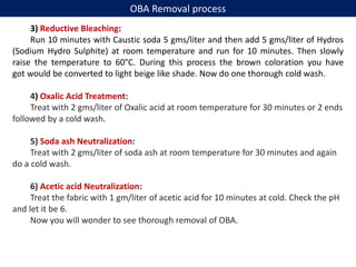 3) Reductive Bleaching:
Run 10 minutes with Caustic soda 5 gms/liter and then add 5 gms/liter of Hydros
(Sodium Hydro Sulphite) at room temperature and run for 10 minutes. Then slowly
raise the temperature to 60°C. During this process the brown coloration you have
got would be converted to light beige like shade. Now do one thorough cold wash.
4) Oxalic Acid Treatment:
Treat with 2 gms/liter of Oxalic acid at room temperature for 30 minutes or 2 ends
followed by a cold wash.
5) Soda ash Neutralization:
Treat with 2 gms/liter of soda ash at room temperature for 30 minutes and again
do a cold wash.
6) Acetic acid Neutralization:
Treat the fabric with 1 gm/liter of acetic acid for 10 minutes at cold. Check the pH
and let it be 6.
Now you will wonder to see thorough removal of OBA.
OBA Removal process
 