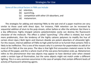 Strategies for Use
Some of the critical factors in FWA use include
(a) retention,
(b) quenching,
(c) competition with other UV-absorbers, and
(d) metamerism.
The strategies for adding and retaining FWAs to the wet end of a paper machine are very
similar to those used with direct dyes. For instance, FWA retention can be increased by
sequential addition of alum to the pulp stream, either before or after the whitener. But there is
a key difference; highly charged cationic polyelectrolytes easily can destroy the fluorescent
character of the molecule. The effect is called "quenching." (The effect is related, but much
more problematic, than the tendency of the highly cationic polymers to modify the hue of
certain direct dyes.) Both lignin and titanium dioxide are potent absorbers of ultraviolet light.
For this reason, internal addition of FWAs to high-yield furnish or to furnish that contains TiO2 is
likely to be ineffective. This is one of the reasons why it is common for papermakers to add all or
most of the FWA at the size press. The idea is that light first encounters material nearer to the
surface of the paper, and this is where much of the size-press formulation ends up. Metamerism
refers to the phenomenon that two objects may appear to have identical color when viewed
under a certain type of illumination, but the same objects might not match under a different
lighting. This is a very common occurrence in the case of samples that contain different levels of
activity of fluorescent whitening agents.
 