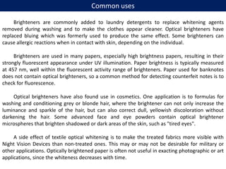 Common uses
Brighteners are commonly added to laundry detergents to replace whitening agents
removed during washing and to make the clothes appear cleaner. Optical brighteners have
replaced bluing which was formerly used to produce the same effect. Some brighteners can
cause allergic reactions when in contact with skin, depending on the individual.
Brighteners are used in many papers, especially high brightness papers, resulting in their
strongly fluorescent appearance under UV illumination. Paper brightness is typically measured
at 457 nm, well within the fluorescent activity range of brighteners. Paper used for banknotes
does not contain optical brighteners, so a common method for detecting counterfeit notes is to
check for fluorescence.
Optical brighteners have also found use in cosmetics. One application is to formulas for
washing and conditioning grey or blonde hair, where the brightener can not only increase the
luminance and sparkle of the hair, but can also correct dull, yellowish discoloration without
darkening the hair. Some advanced face and eye powders contain optical brightener
microspheres that brighten shadowed or dark areas of the skin, such as "tired eyes".
A side effect of textile optical whitening is to make the treated fabrics more visible with
Night Vision Devices than non-treated ones. This may or may not be desirable for military or
other applications. Optically brightened paper is often not useful in exacting photographic or art
applications, since the whiteness decreases with time.
 