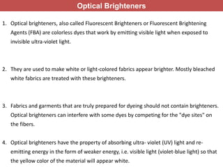 Optical Brighteners
1. Optical brighteners, also called Fluorescent Brighteners or Fluorescent Brightening
Agents (FBA) are colorless dyes that work by emitting visible light when exposed to
invisible ultra-violet light.
2. They are used to make white or light-colored fabrics appear brighter. Mostly bleached
white fabrics are treated with these brighteners.
3. Fabrics and garments that are truly prepared for dyeing should not contain brighteners.
Optical brighteners can interfere with some dyes by competing for the "dye sites" on
the fibers.
4. Optical brighteners have the property of absorbing ultra- violet (UV) light and re-
emitting energy in the form of weaker energy, i.e. visible light (violet-blue light) so that
the yellow color of the material will appear white.
 